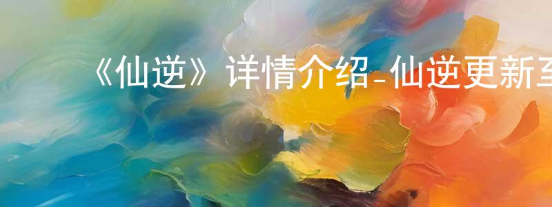 蔡银锋发布《仙逆》详情介绍_仙逆更新至第108集在线观看_仙逆迅雷下载_国漫